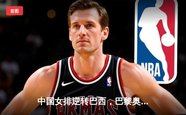 中国女排逆转巴西，巴黎奥运资格赛豪取三连胜