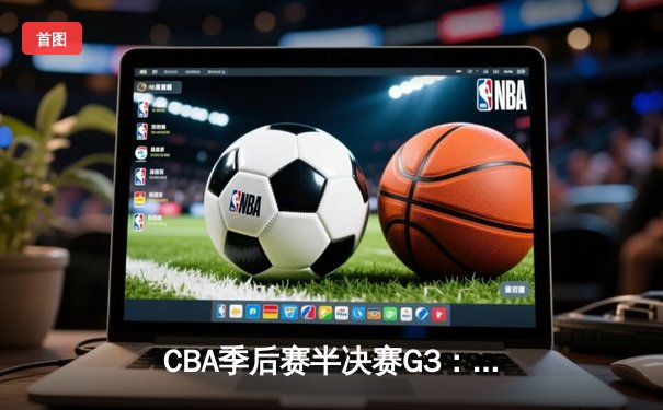 CBA季后赛半决赛G3：辽宁本钢主场加时险胜广东华南虎 赵继伟关键三分锁定胜局