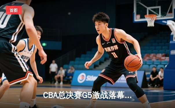 CBA总决赛G5激战落幕，辽宁本钢逆转广东宏远成功卫冕