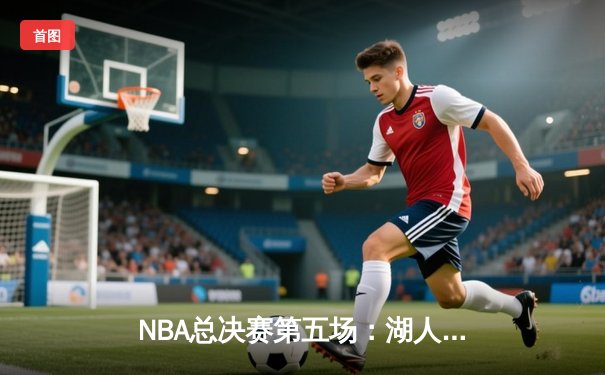 NBA总决赛第五场：湖人逆转取胜，詹姆斯三双带队夺赛点