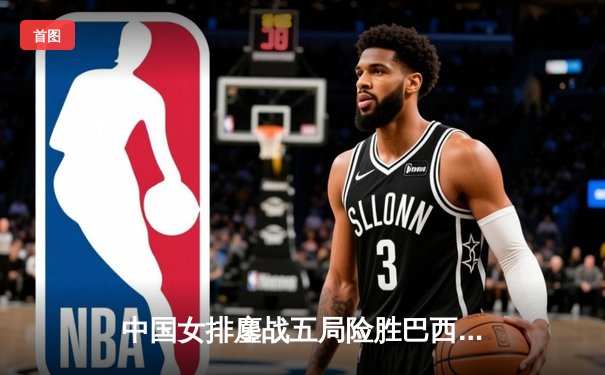 中国女排鏖战五局险胜巴西，张常宁砍28分率队挺进世锦赛四强