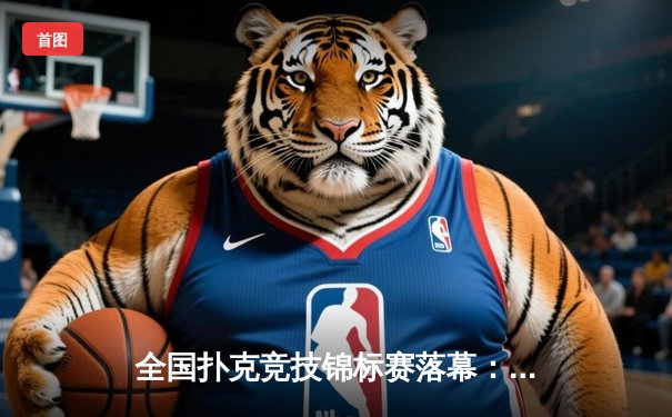全国扑克竞技锦标赛落幕：黑马选手王磊逆袭夺冠，创单局最高分纪录