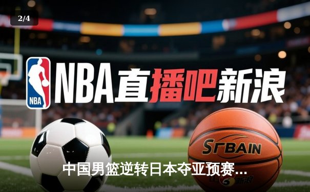 中国男篮逆转日本夺亚预赛关键胜利 胡金秋28+12统治内线 - 2