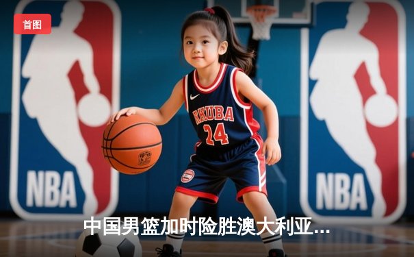 中国男篮加时险胜澳大利亚 周琦28+15统治内线